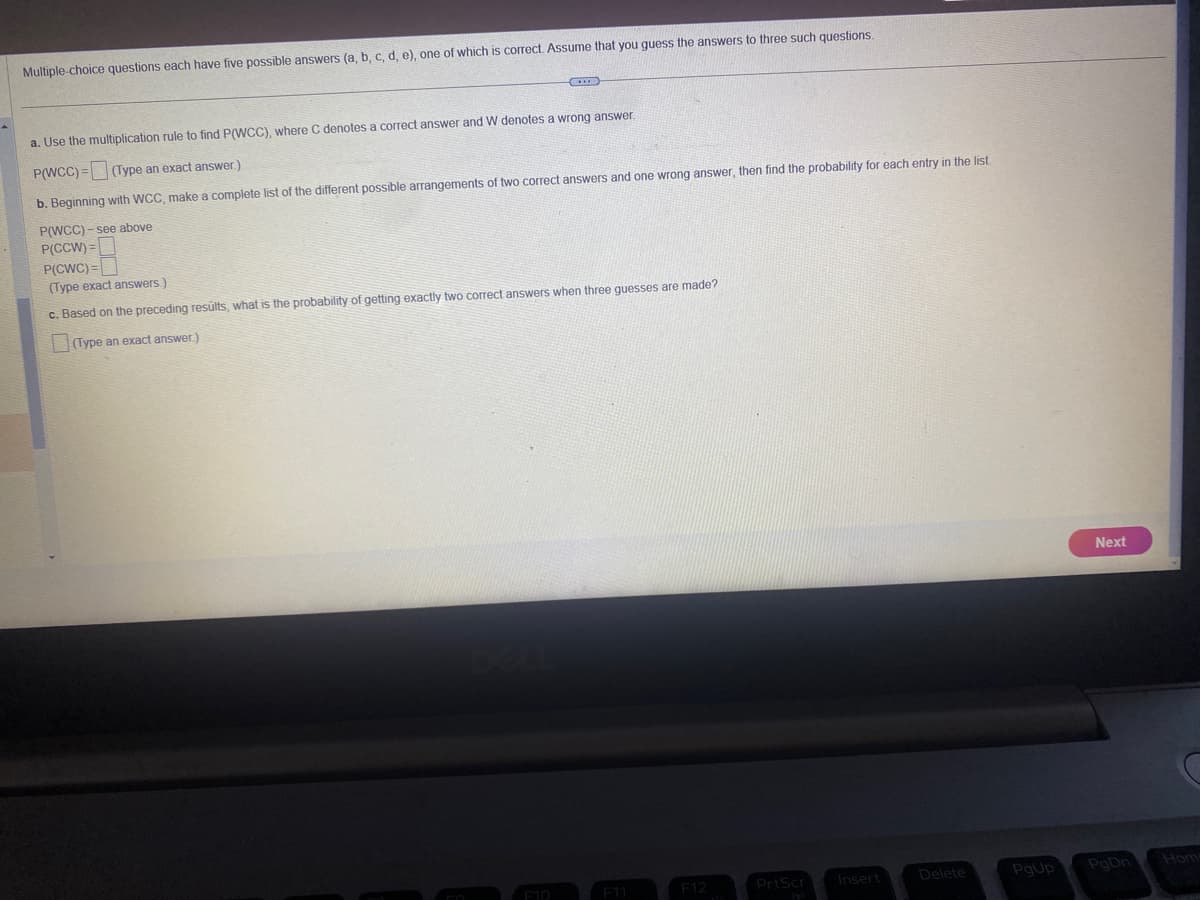 Multiple-choice questions each have five possible answers (a, b, c, d, e), one of which is correct. Assume that you guess the answers to three such questions.
a. Use the multiplication rule to find P(WCC), where C denotes a correct answer and W denotes a wrong answer.
P(WCC)= (Type an exact answer.)
b. Beginning with WCC, make a complete list of the different possible arrangements of two correct answers and one wrong answer, then find the probability for each entry in the list.
P(WCC)-see above
P(CCW) =
P(CWC)=
(Type exact answers.)
c. Based on the preceding results, what is the probability of getting exactly two correct answers when three guesses are made?
(Type an exact answer.)
F11
PrtScr
Insert
Delete
PgUp
Next
PgDn
Hom