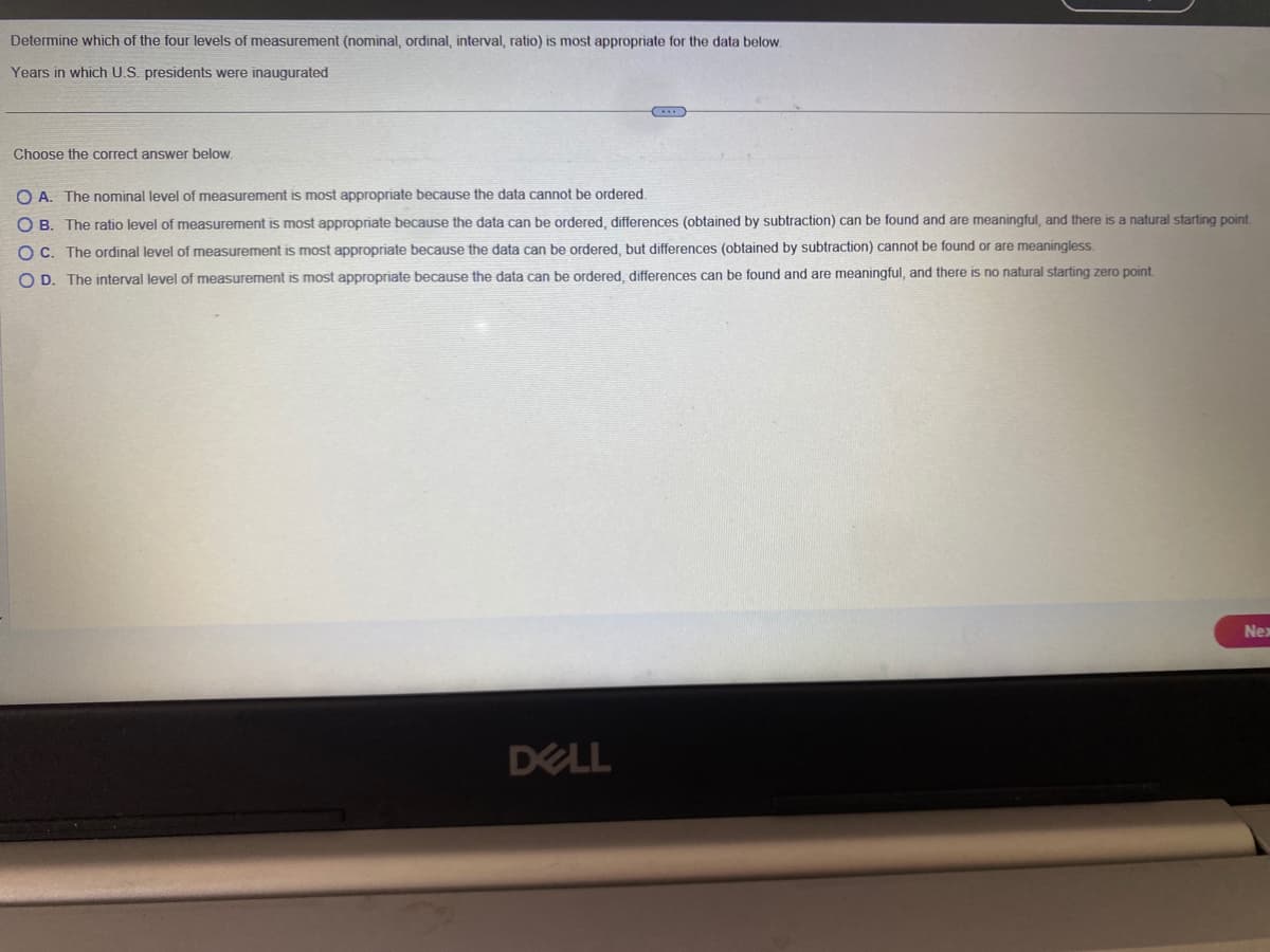 Determine which of the four levels of measurement (nominal, ordinal, interval, ratio) is most appropriate for the data below.
Years in which U.S. presidents were inaugurated
Choose the correct answer below.
O A. The nominal level of measurement is most appropriate because the data cannot be ordered.
OB. The ratio level of measurement is most appropriate because the data can be ordered, differences (obtained by subtraction) can be found and are meaningful, and there is a natural starting point.
OC. The ordinal level of measurement is most appropriate because the data can be ordered, but differences (obtained by subtraction) cannot be found or are meaningless.
OD. The interval level of measurement is most appropriate because the data can be ordered, differences can be found and are meaningful, and there is no natural starting zero point.
DELL
Nex