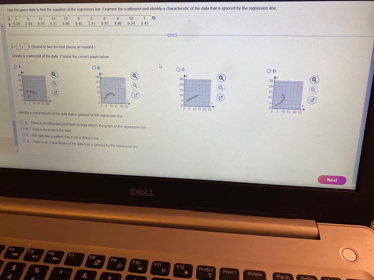 Use the given data
X 5
6.34
y
OA.
F4
4
$
y=+x (Round to two decimal places as needed.)
Create a scatterplot of the data. Choose the correct graph below.
Ay
25
20
15-3
10
5
6 11 13
7.54 9.34 8.11
BORO
o find the equation of the regression line. Examine the scatterplot and identify a characteristic of the data that is ignored by the regression line.
0 5 10 15 20 25
F5
► 11
Q
Q
%
5
5
12 9
8.86 9.45
F6
3
3.11
A
F7
OB.
Identify a characteristic of the data that is ignored by the regression line.
OA. There is an influential point that strongly affects the graph of the regression line.
B. There is no trend in the data
OC. The data has a pattern that is not a straight line
OD. There is no characteristic of the data that is ignored by the regression line.
&
8 4
9.10 4.86
25
20-
15
10
AY
F8
COMOD
53
0-
0 5 10 15 20 25
10 7
9.54 8.45
F9
P
Q
Q
*
DELL
F10
!!!
4
F11
CIE
OC.
Ay
25
20
15:
10
5
animan
0 5 10 15 20 25
F12
PrtScr
020
Q
Insert
Delete
O D.
Ay
25-
205
15-3
105
5-3
0-
0 5 10 15 20 25
PgUp
Q
Q
PaDn
Next