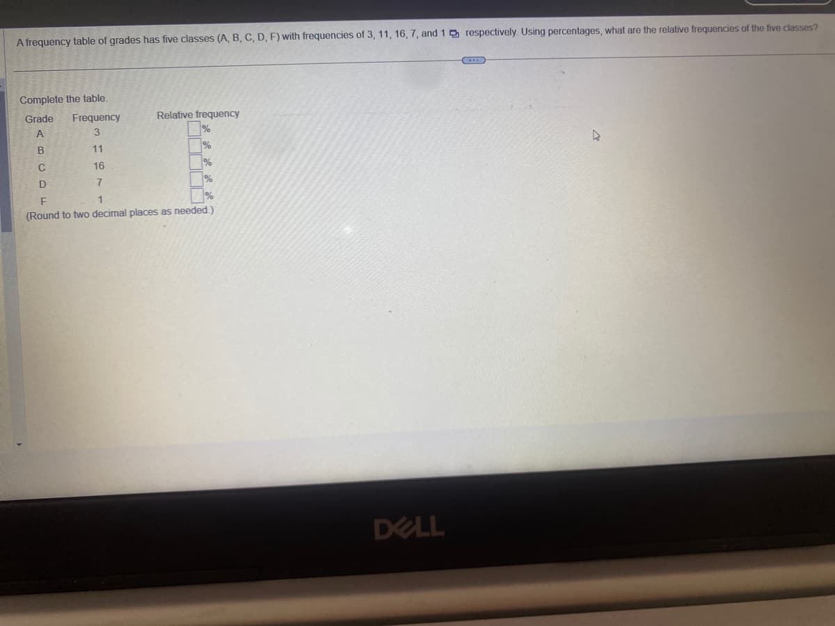 A frequency table of grades has five classes (A, B, C, D, F) with frequencies of 3, 11, 16, 7, and 1 respectively. Using percentages, what are the relative frequencies of the five classes?
Complete the table.
Grade
A
Frequency
3
11
16
7
Relative frequency
pent
B
C
D
F
1
(Round to two decimal places as needed.)
DELL
4