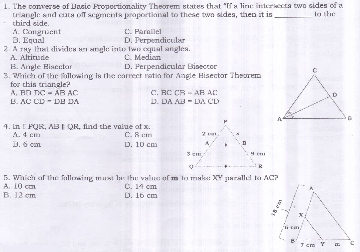 1. The converse of Basic Proportionality Theorem states that "If a line intersects two sides of a
triangle and cuts off segments proportional to these two sides, then it is
third side.
A. Congruent
B. Equal
2. A ray that divides an angle into two equal angles.
A. Altitude
B. Angle Bisector
3. Which of the following is the correct ratio for Angle Bisector Theorem
for this triangle?
A. BD DC = AB AC
to the
C. Parallel
D. Perpendicular
C. Median
D. Perpendicular Bisector
C
C. BC CB = AB AC
B. AC CD =DB DA
D. DA AB = DA CD
%3D
A
4. In PQR, AB || QR, find the value of x.
А. 4 ст
C. 8 cm
2 cm
В. 6 ст
D. 10 cm
A
B
3 cm
9 cm
R
5. Which of the following must be the value of m to make XY parallel to AC?
А. 10 cm
В. 12 cm
С. 14 сm
A
D. 16 cm
6 cm
B
7 cm
18 cm
