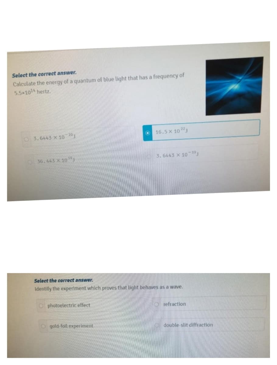 Select the correct answer.
Calculate the energy of a quantum of blue light that has a frequency of
5.5x1014 hertz.
O 3.6443 x 10 20)
16.5x 1022
36.443 X 10
3.6443 X 10-19
Select the correct answer.
Identify the experiment which proves that light behaves as a wave.
O photoelectric effect
refraction
O gold-foil experiment
double-slit diffraction
