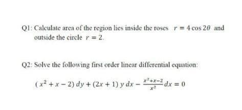 Ql: Caleulate area of the region lies inside the roses r= 4 cos 20 and
outside the circle r= 2.
Q2: Solve the following first order linear differential equation:
(x2 +x - 2) dy + (2x + 1) y dx - dx = 0
2dx 0
