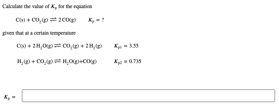 Calculate the value of K, for the equation
C(s) + CO, (g) = 2 CO(g)
Kp = ?
given that at a certain temperature
C(s) + 2 H,O(g) CO,(g) + 2 H,(g)
Kpl
= 3.55
H, (g) + CO, (g) =H,0(g)+CO(g)
Kp2
= 0.735
Kp
