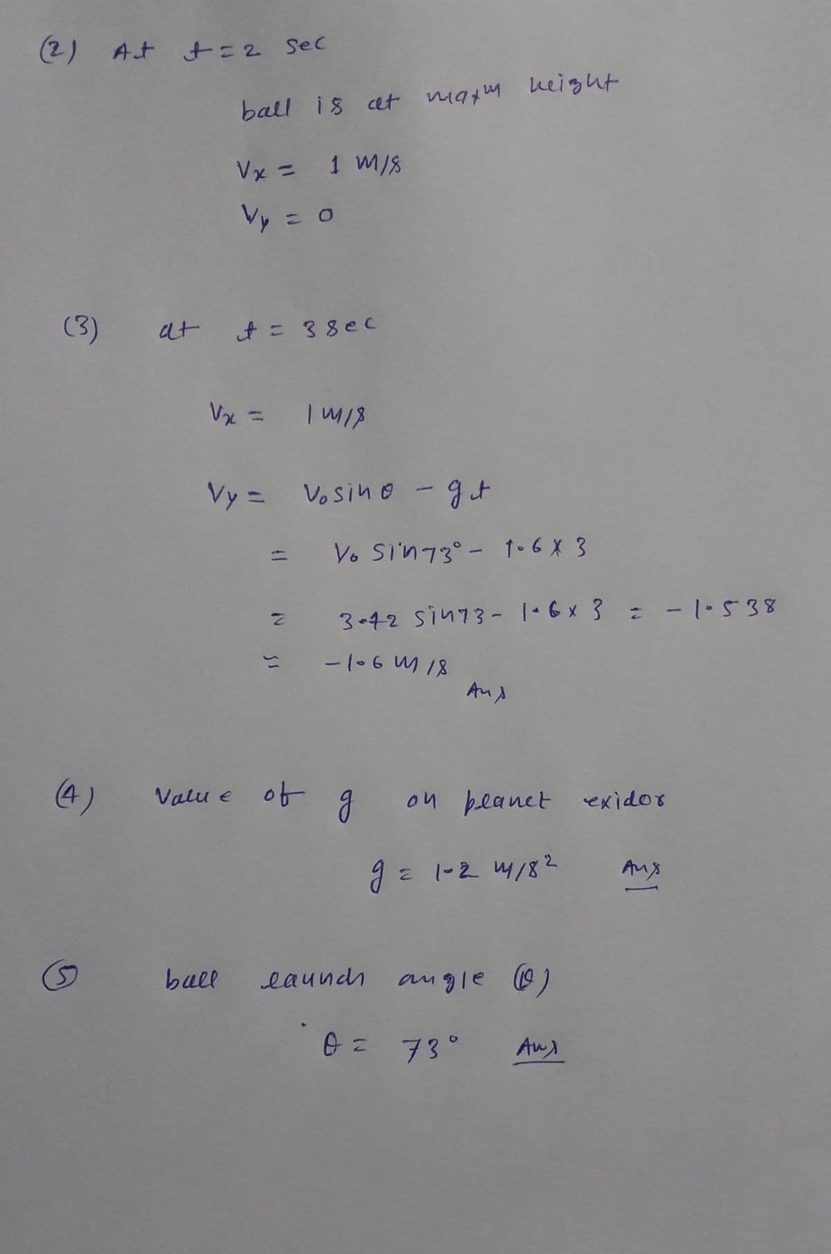 (2) At t=2 Sec
ball is cet matm Leight
Vx = 1 M/8
Vy = o
(3)
t= 38ec
Vx =
Vy = Vosino -gt
Vo Si'n73°- 1-6 X 3
3-42 sin73- 1·6x 3 -1.538
-106 M 18
Aud
(4)
Valu e of
on beanet exidor
J= 1-2 4/8?
Ans
5)
ball
eaundh agle 0)
73°
Au
