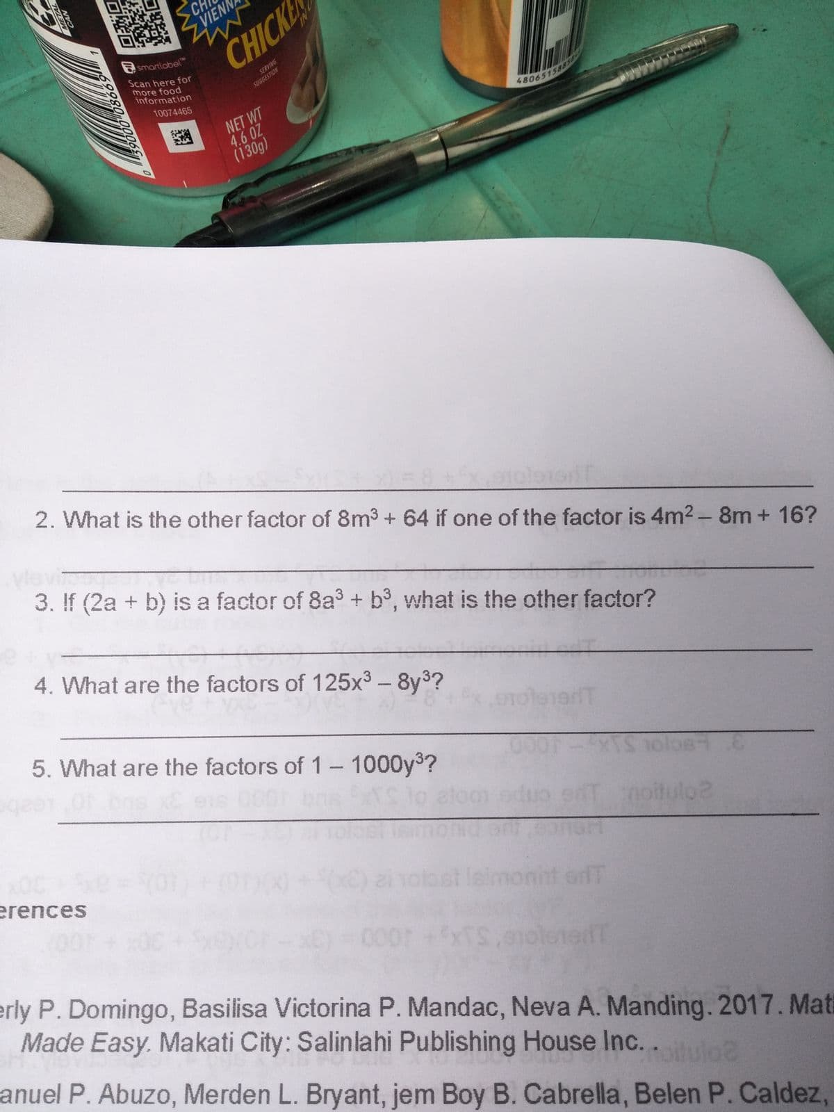 CH
SVIENA
CHICK
Esmartlobel"
Scan here for
more food
information
SERVING
SUGGESTION
10074465
NET WT
4.6 OZ
(130g)
2. What is the other factor of 8m3 + 64 if one of the factor is 4m2 -8m + 16?
3. If (2a + b) is a factor of 8a3 + b3, what is the other factor?
4. What are the factors of 125x3 - 8y3?
5. What are the factors of 1-1000y3?
16 00
TS to elog
eT noitulo2
erences
ofT
000
erly P. Domingo, Basilisa Victorina P. Mandac, Neva A. Manding. 2017. Mati
Made Easy. Makati City: Salinlahi Publishing House Inc. .
anuel P. Abuzo, Merden L. Bryant, jem Boy B. Cabrella, Belen P. Caldez,
NI
69980
METAL
