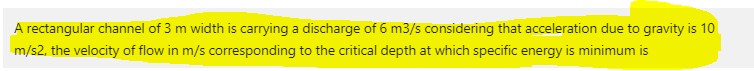 A rectangular channel of 3 m width is carrying a discharge of 6 m3/s considering that acceleration due to gravity is 10
m/s2, the velocity of flow in m/s corresponding to the critical depth at which specific energy is minimum is