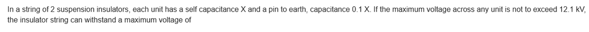 In a string of 2 suspension insulators, each unit has a self capacitance X and a pin to earth, capacitance 0.1 X. If the maximum voltage across any unit is not to exceed 12.1 kV,
the insulator string can withstand a maximum voltage of