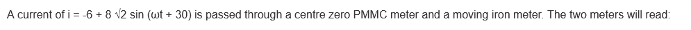 A current of i = -6 + 8 √2 sin (wt + 30) is passed through a centre zero PMMC meter and a moving iron meter. The two meters will read: