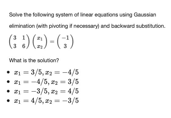 Solve the following system of linear equations using Gaussian
elimination (with pivoting if necessary) and backward substitution.
1
(!) (²) = (3¹)
6
What is the solution?
• x1 = = 3/5, x2 = -4/5
• x₁ = -4/5, x2 = 3/5
• x₁ = -3/5, x2 = 4/5
x1
• x₁ = 4/5, x2 = -3/5
1