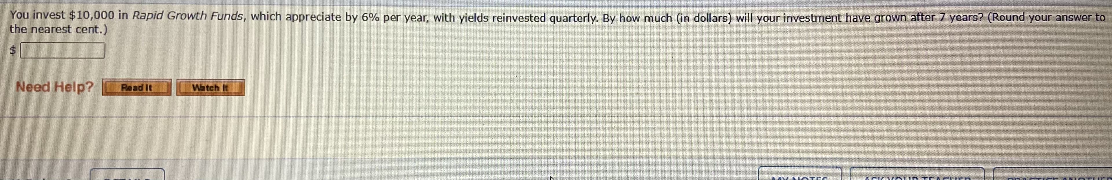 You invest $10,000 in Rapid Growth Funds, which appreciate by 6% per year, with yields reinvested quarterly. By how much (in dollars) will your investment have grown after 7 years? (Round your answer to
the nearest cent.)
%24
