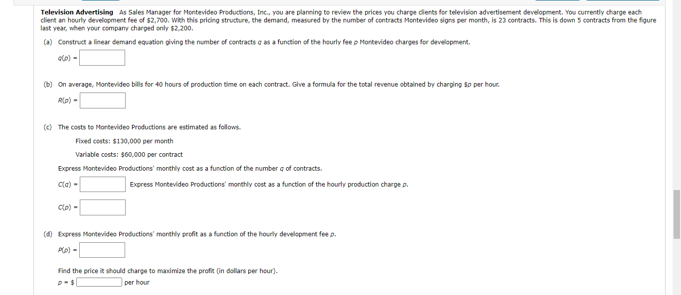 (a) Construct a linear demand equation giving the number of contracts q as a function of the hourly fee p Montevideo charges for development.
(b) On average, Montevideo bills for 40 hours of production time on each contract. Give a formula for the total revenue obtained by charging $p per hour.
R(p) =
(c) The costs to Montevideo Productions are estimated as follows.
Fixed costs: $130,000 per month
Variable costs: $60,000 per contract
Express Montevideo Productions' monthly cost as a function of the number q of contracts.
Express Montevideo Productions' monthly cost as a function of the hourly production charge p.
