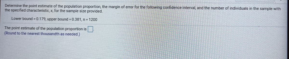 Determine the point estimate of the population proportion, the margin of error for the following confidence interval, and the number of individuals in the sample with
the specified characteristic, x, for the sample size provided.
Lower bound = 0.179, upper bound = 0.381, n= 1200
The point estimate of the population proportion is
(Round to the nearest thousandth as needed.)

