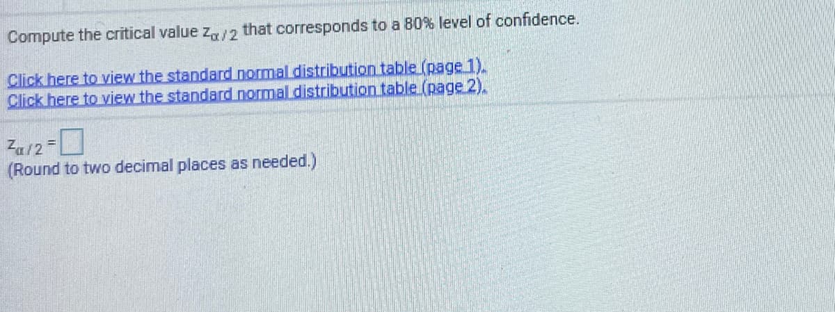 Compute the critical value z,/2 that corresponds to a 80% level of confidence.
Click here to view the standard normal distribution table (page 1).
Click here to view the standard normal distribution table (page 2).
Za12-
(Round to two decimal places as needed.)
