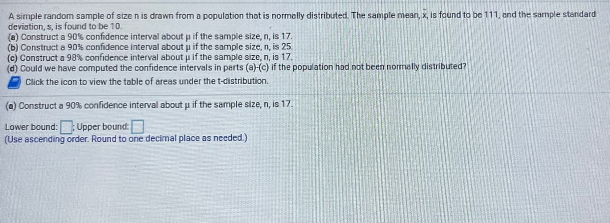 A simple random sample of size n is drawn from a population that is normally distributed. The sample mean, x, is found to be 111, and the sample standard
deviation, s, is found to be 10.
(a) Construct a 90% confidence interval aboutu if the sample size, n, is 17.
(b) Construct a 90% confidence interval about u if the sample size, n, is 25.
(c) Construct a 98% confidence interval aboutu if the sample size, n, is 17.
(d) Could we have computed the confidence intervals in parts (a)-(c) if the population had not been normally distributed?
Click the icon to view the table of areas under the t-distribution.
(a) Construct a 90% confidence interval about u if the sample size, n, is 17.
Lower bound: Upper bound:
(Use ascending order. Round to one decimal place as needed.)
