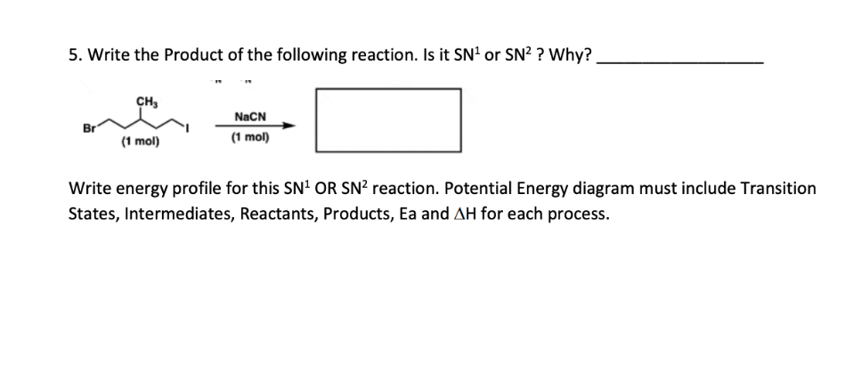 5. Write the Product of the following reaction. Is it SN¹ or SN² ? Why?
Br
CH₂
(1 mol)
NaCN
(1 mol)
Write energy profile for this SN¹ OR SN² reaction. Potential Energy diagram must include Transition
States, Intermediates, Reactants, Products, Ea and AH for each process.