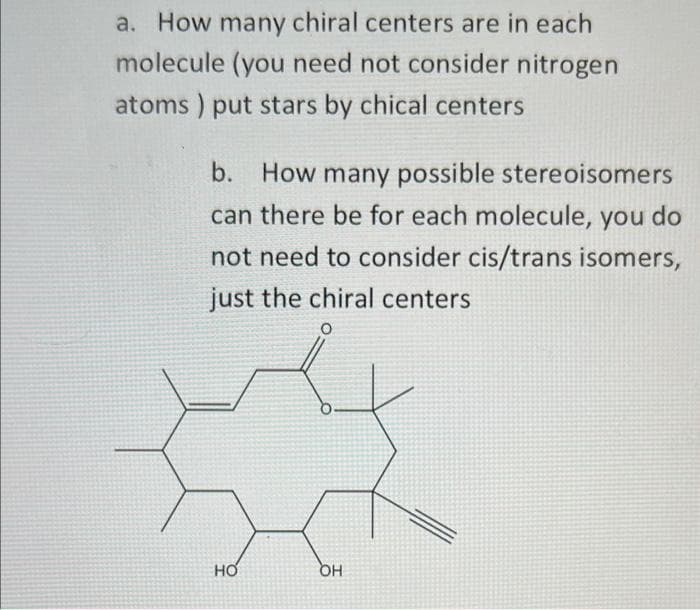 a. How many chiral centers are in each
molecule (you need not consider nitrogen
atoms) put stars by chical centers
b.
How many possible stereoisomers
can there be for each molecule, you do
not need to consider cis/trans isomers,
just the chiral centers
O
HO
OH