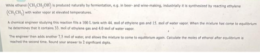 While ethanol (CH, CH₂OH) is produced naturally by fermentation, e.g. In beer- and wine-making, industrially it is synthesized by reacting ethylene
(CH₂CH₂) with water vapor at elevated temperatures.
A chemical engineer studying this reaction fills a 100 L. tank with 44, mol of ethylene gas and 15. mol of water vapor. When the mixture has come to equilibrium
he determines that it contains 33, mol of ethylene gas and 4.0 mol of water vapor.
The engineer then adds another 7.5 mol of water, and allows the mixture to come to equilibrium again. Calculate the moles of ethanol after equilibrium is
reached the second time. Round your answer to 2 significant digits.