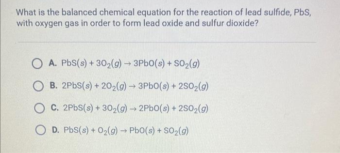 What is the balanced chemical equation for the reaction of lead sulfide, PbS,
with oxygen gas in order to form lead oxide and sulfur dioxide?
A. PbS(s) + 30₂(g) → 3PbO(s) + SO₂(g)
OB. 2PbS(s) + 202(g) → 3Pb0(s) + 2SO2(g)
OC. 2PbS(s) + 30₂(g) → 2PbO(s) + 2SO2(g)
D. PbS(s) + O₂(g) → PbO(s) + SO₂(g)