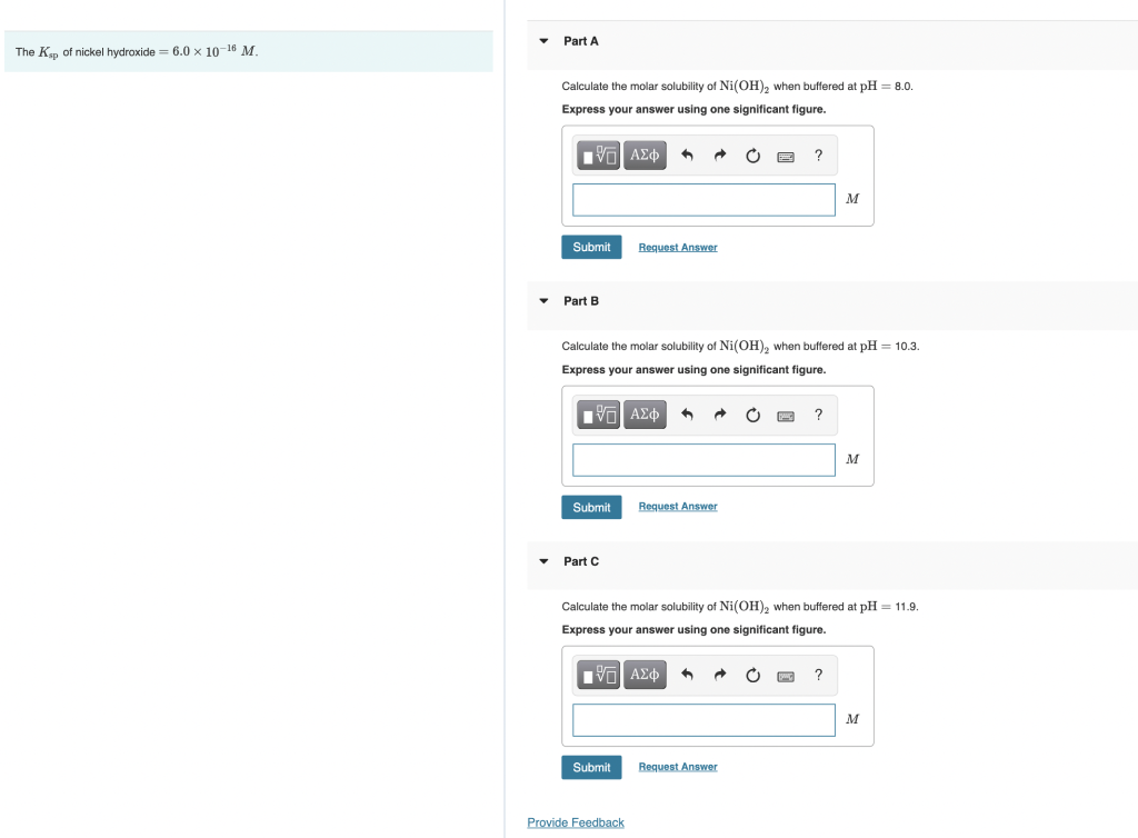 The Kap of nickel hydroxide = 6.0 x 10-16 M.
▼
Part A
Calculate the molar solubility of Ni(OH)2 when buffered at pH = 8.0.
Express your answer using one significant figure.
IVF ΑΣΦ
Submit
Part B
Submit
Part C
6
Calculate the molar solubility of Ni(OH)₂ when buffered at pH = 10.3.
Express your answer using one significant figure.
17 ΑΣΦ
Submit
Request Answer
Provide Feedback
+
Request Answer
?
Request Answer
?
Calculate the molar solubility of Ni(OH)₂ when buffered at pH = 11.9.
Express your answer using one significant figure.
V=I ΑΣΦ ^
M
O INC ?
M
M