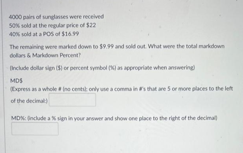 4000 pairs of sunglasses were received
50% sold at the regular price of $22
40% sold at a POS of $16.99
The remaining were marked down to $9.99 and sold out. What were the total markdown
dollars & Markdown Percent?
(Include dollar sign ($) or percent symbol (%) as appropriate when answering)
MD$
(Express as a whole # (no cents); only use a comma in #'s that are 5 or more places to the left
of the decimal:)
MD%: (include a % sign in your answer and show one place to the right of the decimal)