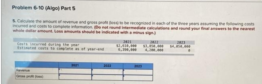 Problem 6-10 (Algo) Part 5
5. Calculate the amount of revenue and gross profit (loss) to be recognized in each of the three years assuming the following costs
incurred and costs to complete information. (Do not round intermediate calculations and round your final answers to the nearest
whole dollar amount. Loss amounts should be indicated with a minus sign.)
Costs incurred during the year
Estimated costs to complete as of year-end
Revenue
Gross profit (loss)
2021
2022
2021
2022
$2,610,000 $3,850,000
6,390,000 4,200,000
2023
2023
$4,050,000
0