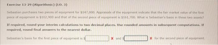 Exercise 13-29 (Algorithmic) (10.3)
Sebastian purchases two pieces of equipment for $147,000. Appraisals of the equipment indicate that the fair market value of the first
piece of equipment is $102,900 and that of the second piece of equipment is $161,700. What is Sebastian's basis in these two assets?
If required, round your interim calculations to two decimal places. Use rounded amounts in subsequent computations. If
required, round final answers to the nearest dollar.
Sebastian's basis for the first piece of equipment is
X and I
X for the second piece of equipment.