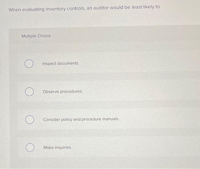 When evaluating inventory controls, an auditor would be least likely to
Multiple Choice
O
O
O
Inspect documents.
Observe procedures.
Consider policy and procedure manuals.
Make inquiries.