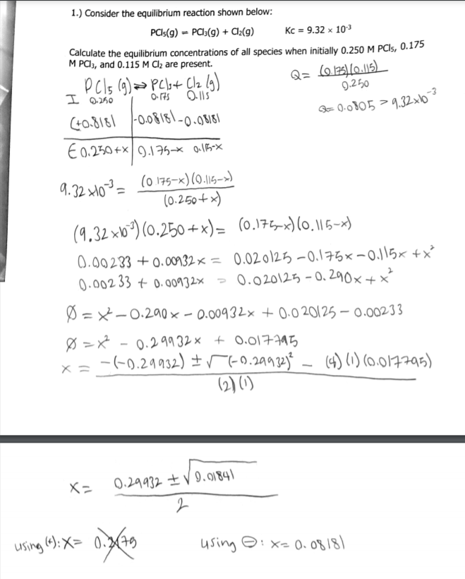 1.) Consider the equilibrium reaction shown below:
PCIS(9) = PCI3(9) + A½(g)
Kc = 9.32 x 103
Calculate the equilibrium concentrations of all species when initially 0.250 M PCI5, 0.175
M PA3, and 0.115 M Cl2 are present.
9.250
I @250
O 175
-0,08181-0.08181
Q= 0.0805>9.32xb
E0.250+x9.175-× o15X
9.32 xM0²= (0 175-x)(0.15->)
(0.250+ x)
(9.32 xb°) (0.250 +x)= (0.175x)(0, ||5-x)
0.00233 + 0.00n32x = 0.02o12ち-0.175x-0.Jらx +x
0.002 33 + 0.00932x
- 0.020125 - 0. 290x+x
Ø =X-0.290 × – 0.00932x + 0.0 20125 – 0.00233
Ø =x -
0.29932 x + 0.017795
-(-0,29932) ±r(-0.29932)*
(2) ()
- (4) (1) (0.017795)
×ニ
X=
0.29932±V.9184)
using (4): X= 0.37
using ☺:X=0. 08181
