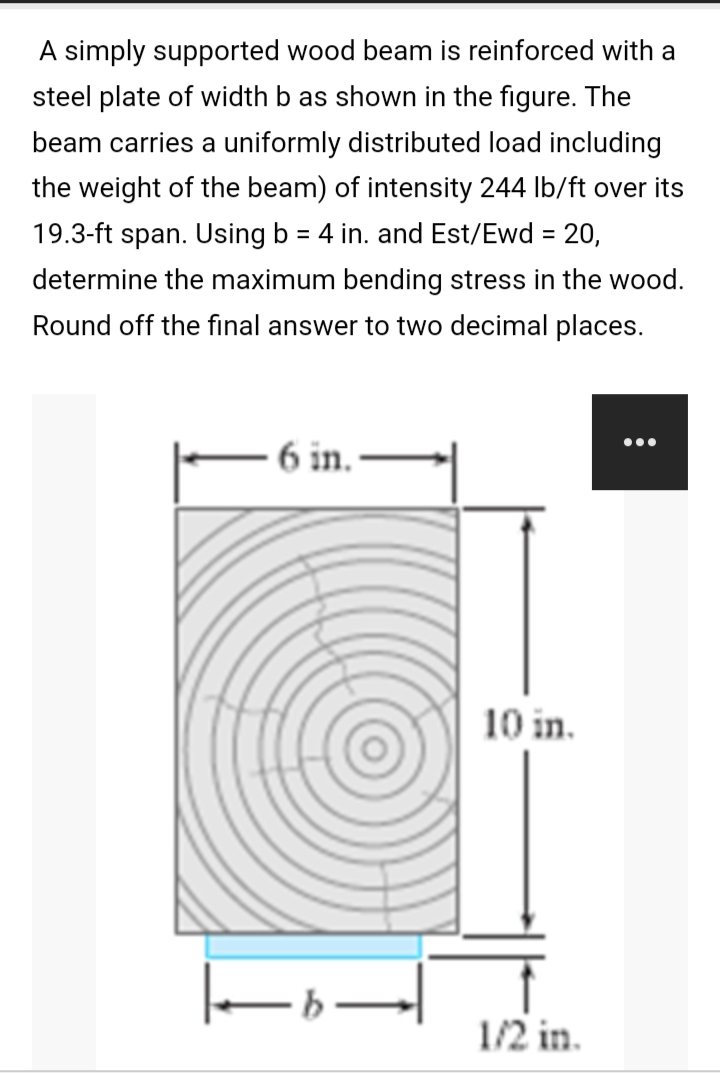 A simply supported wood beam is reinforced with a
steel plate of width b as shown in the figure. The
beam carries a uniformly distributed load including
the weight of the beam) of intensity 244 lb/ft over its
19.3-ft span. Using b = 4 in. and Est/Ewd = 20,
determine the maximum bending stress in the wood.
Round off the final answer to two decimal places.
6 in.
|_|
10 in.
1/2 in.
: