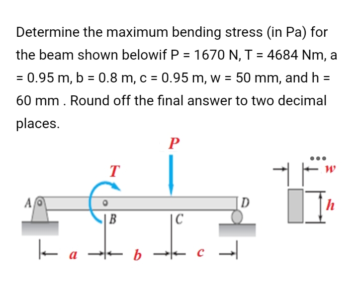 Determine the maximum bending stress (in Pa) for
the beam shown belowif P = 1670 N, T = 4684 Nm, a
= 0.95 m, b = 0.8 m, c = 0.95 m, w = 50 mm, and h =
60 mm. Round off the final answer to two decimal
places.
P
T
W
+F
[]¹
A
B
k
a b
|C
с
→
D