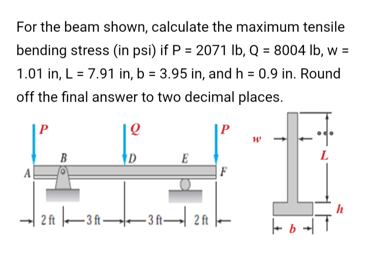 For the beam shown, calculate the maximum tensile
bending stress (in psi) if P = 2071 lb, Q = 8004 lb, w =
1.01 in, L = 7.91 in, b = 3.95 in, and h = 0.9 in. Round
off the final answer to two decimal places.
P
Q
W
B
D
E
L
F
2 ft |—3 ft——3 ft— 2 ft
A
b
h