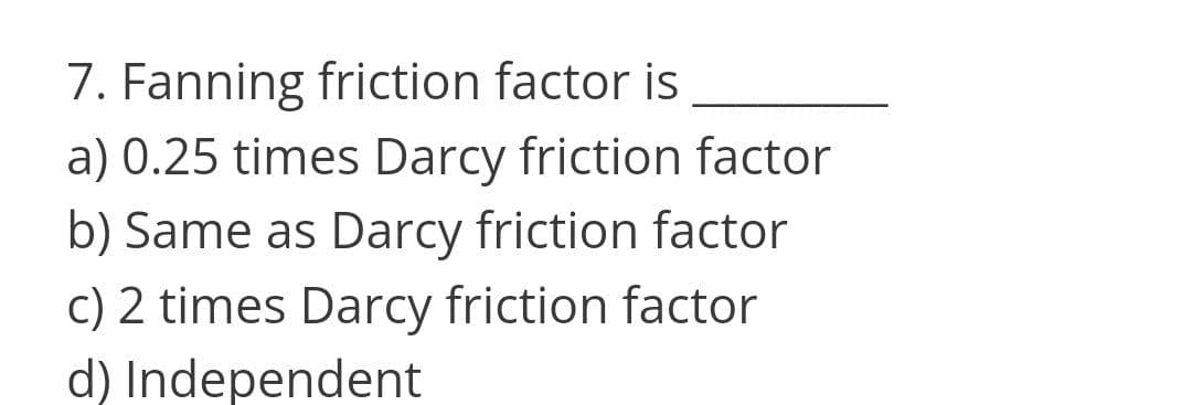 7. Fanning friction factor is
a) 0.25 times Darcy friction factor
b) Same as Darcy friction factor
c) 2 times Darcy friction factor
d) Independent
