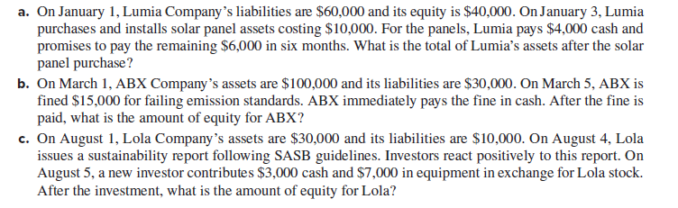 a. On January 1, Lumia Company's liabilities are $60,000 and its equity is $40,000. On January 3, Lumia
purchases and installs solar panel assets costing $10,000. For the panels, Lumia pays $4,000 cash and
promises to pay the remaining $6,000 in six months. What is the total of Lumia's assets after the solar
panel purchase?
b. On March 1, ABX Company's assets are $100,000 and its liabilities are $30,000. On March 5, ABX is
fined $15,000 for failing emission standards. ABX immediately pays the fine in cash. After the fine is
paid, what is the amount of equity for ABX?
c. On August 1, Lola Company's assets are $30,000 and its liabilities are $10,000. On August 4, Lola
issues a sustainability report following SASB guidelines. Investors react positively to this report. On
August 5, a new investor contributes $3,000 cash and $7,000 in equipment in exchange for Lola stock.
After the investment, what is the amount of equity for Lola?
