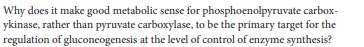 Why does it make good metabolic sense for phosphoenolpyruvate carbox-
ykinase, rather than pyruvate carboxylase, to be the primary target for the
regulation of gluconcogenesis at the level of control of enzyme synthesis?
