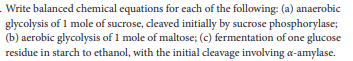 Write balanced chemical equations for each of the following: (a) anaerobic
glycolysis of 1 mole of sucrose, cleaved initially by sucrose phosphorylase;
(b) aerobic glycolysis of 1 mole of maltose; (c) fermentation of one glucose
residue in starch to ethanol, with the initial cleavage involving a-amylase.
