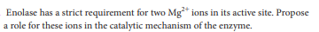 Enolase has a strict requirement for two Mg* ions in its active site. Propose
a role for these ions in the catalytic mechanism of the enzyme.
