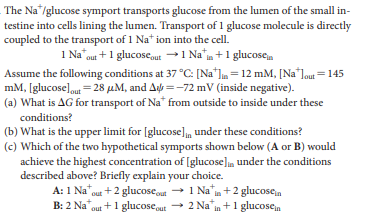 The Na"/glucose symport transports glucose from the lumen of the small in-
testine into cells lining the lumen. Transport of 1 glucose molecule is directly
coupled to the transport of 1 Na* ion into the cell.
1 Na"out + 1 glucose,ut→1 Na¨m+1 glucose.
Assume the following conditions at 37 °C: [Na"Jm = 12 mM, [Na"Jout =145
mM, [glucose]out =28 µM, and A =-72 mV (inside negative).
(a) What is AG for transport of Na* from outside to inside under these
conditions?
(b) What is the upper limit for [glucose], under these conditions?
(c) Which of the two hypothetical symports shown below (A or B) would
achieve the highest concentration of [glucose]n under the conditions
described above? Briefly explain your choice.
A: 1 Na"out +2 glucoseut + 1 Na" in +2 glucosen
B: 2 Na
1+1 glucoseut → 2 Na in +1 glucosen
out
