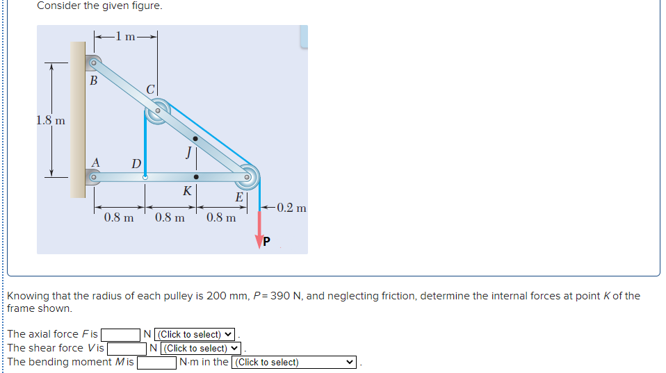 Consider the given figure.
В
C
1.8 m
D
K
E
-0.2 m
0.8 m
0.8 m
0.8 m
P
Knowing that the radius of each pulley is 200 mm, P= 390 N, and neglecting friction, determine the internal forces at point K of the
frame shown.
The axial force Fis
The shear force Vis
The bending moment Mis
|N(Click to select) ♥
N(Click to select) v
N-m in the (Click to select)
