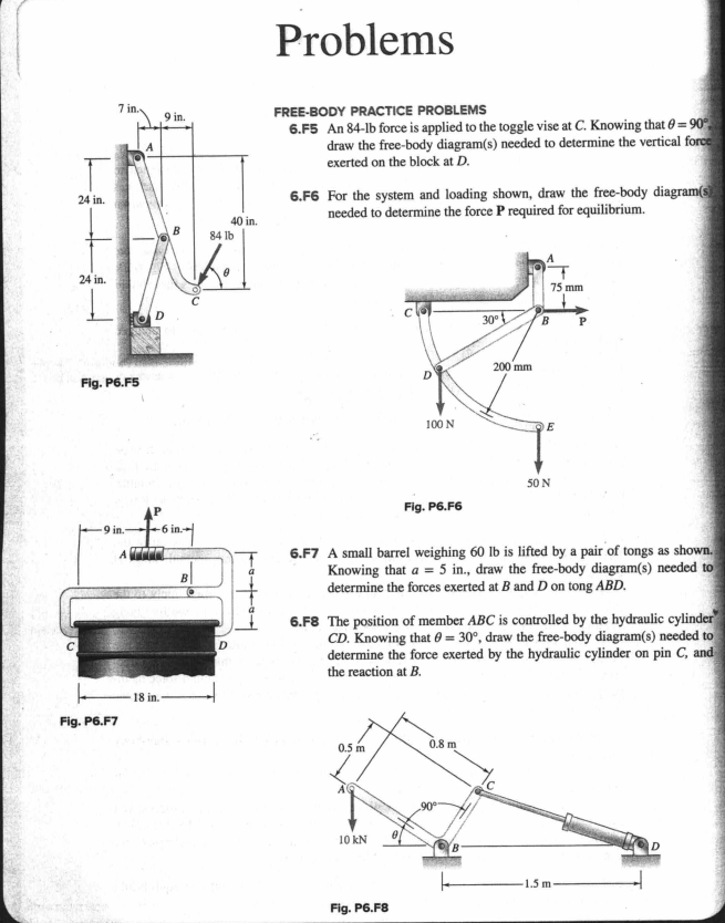 Problems
7 in.
FREE-BODY PRACTICE PROBLEMS
9 in.
6.F5 An 84-lb force is applied to the toggle vise at C. Knowing that 0 = 90°
draw the free-body diagram(s) needed to determine the vertical force
exerted on the block at D.
6.F6 For the system and loading shown, draw the free-body diagram(s
needed to determine the force P required for equilibrium.
24 in.
40 in.
84 Ib
24 in.
75 mm
30°
B
200 mm
Fig. P6.F5
100 N
50 N
Fig. P6.F6
9 in.-
6 in.
6.F7 A small barrel weighing 60 lb is lifted by a pair of tongs as shown.
Knowing that a = 5 in., draw the free-body diagram(s) needed to
determine the forces exerted at B and D on tong ABD.
B
6.F8 The position of member ABC is controlled by the hydraulic cylinder
CD. Knowing that 0 = 30°, draw the free-body diagram(s) needed to
determine the force exerted by the hydraulic cylinder on pin C, and
D
the reaction at B.
18 in.
Fig. P6.F7
0.5 m
0.8 m
90
10 kN
1.5 m
Fig. P6.F8
