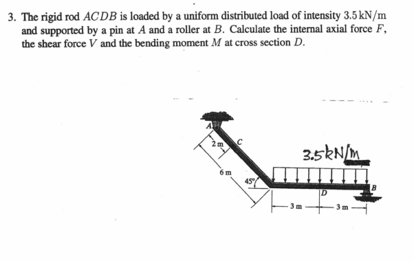 3. The rigid rod ACDB is loaded by a uniform distributed load of intensity 3.5 kN/m
and supported by a pin at A and a roller at B. Calculate the internal axial force F,
the shear force V and the bending moment M at cross section D.
2 m
3.5kNM
6 m
45°
3 m
3 m
