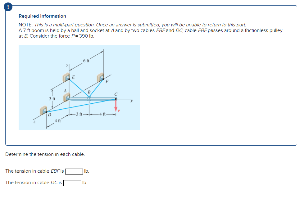 Required information
NOTE: This is a multi-part question. Once an answer is submitted, you will be unable to return to this part.
A 7-ft boom is held by a ball and socket at A and by two cables EBF and DC, cable EBF passes around a frictionless pulley
at B. Consider the force P= 390 lb.
6 ft
A
B
3 ft
-3 ft 4 ft
4 ft
Determine the tension in each cable.
The tension in cable EBFİS
Ib.
The tension in cable DC is
Ib.
