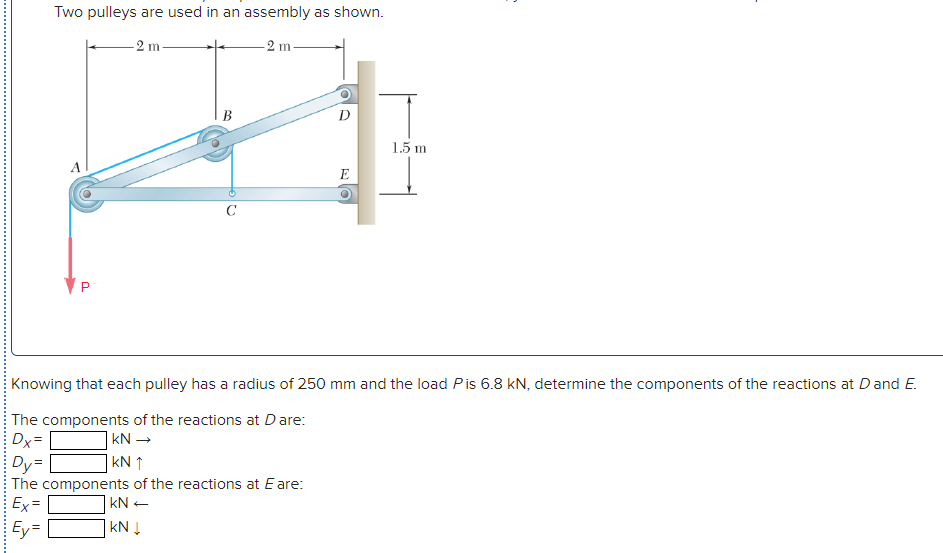 Two pulleys are used in an assembly as shown.
-2 m
2 m
В
D
1.5 m
E
C
Knowing that each pulley has a radius of 250 mm and the load Pis 6.8 kN, determine the components of the reactions at Dand E.
The components of the reactions at Dare:
Dx=
Dy=
The components of the reactions at Eare:
Ex=
kN -
]kN ↑
kN +
Ey=
kN Į
