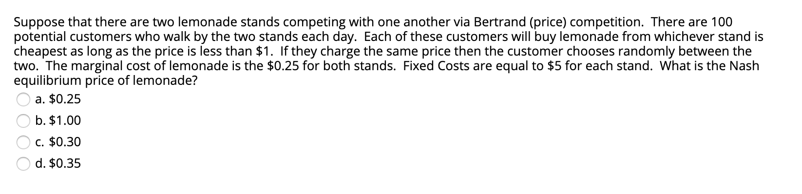 Suppose that there are two lemonade stands competing with one another via Bertrand (price) competition. There are 100
potential customers who walk by the two stands each day. Each of these customers will buy lemonade from whichever stand is
cheapest as long as the price is less than $1. If they charge the same price then the customer chooses randomly between the
two. The marginal cost of lemonade is the $0.25 for both stands. Fixed Costs are equal to $5 for each stand. What is the Nash
equilibrium price of lemonade?
a. $0.25
b. $1.00
c. $0.30
d. $0.35
