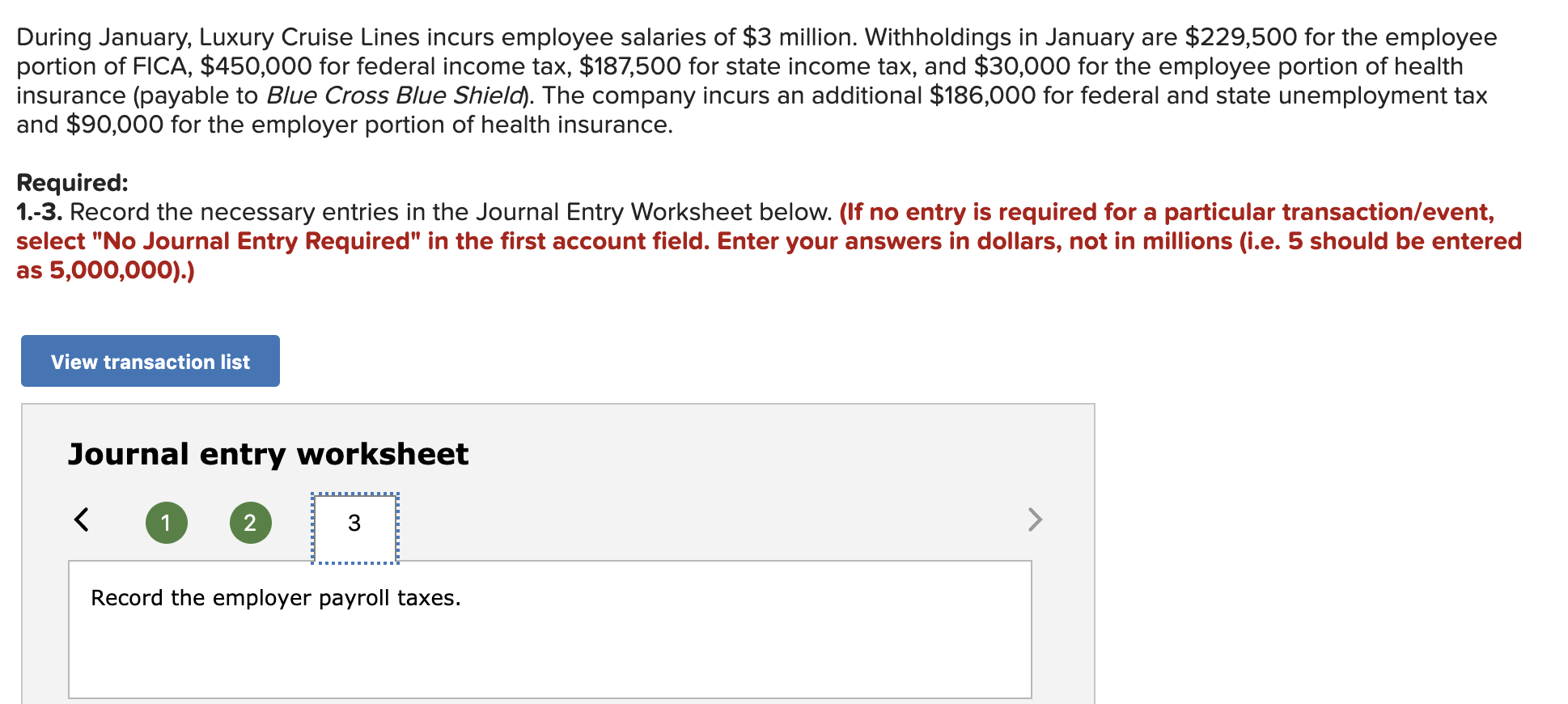During January, Luxury Cruise Lines incurs employee salaries of $3 million. Withholdings in January are $229,500 for the employee
portion of FICA, $450,000 for federal income tax, $187,500 for state income tax, and $30,000 for the employee portion of health
insurance (payable to Blue Cross Blue Shield). The company incurs an additional $186,000 for federal and state unemployment tax
and $90,000 for the employer portion of health insurance.
Required:
1.-3. Record the necessary entries in the Journal Entry Worksheet below. (If no entry is required for a particular transaction/event,
select "No Journal Entry Required" in the first account field. Enter your answers in dollars, not in millions (i.e. 5 should be entered
as 5,000,000).)
View transaction list
Journal entry worksheet
2
Record the employer payroll taxes.
