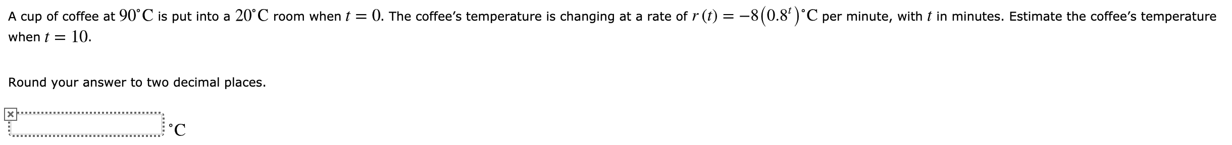 0. The coffee's temperature is changing at a rate of r (t) = -8(0.8')'C per minute, with t in minutes. Estimate the coffee's temperature
A cup of coffee at 90 C is put into a 20°C room when t =
10.
when t
Round your answer to two decimal places.
