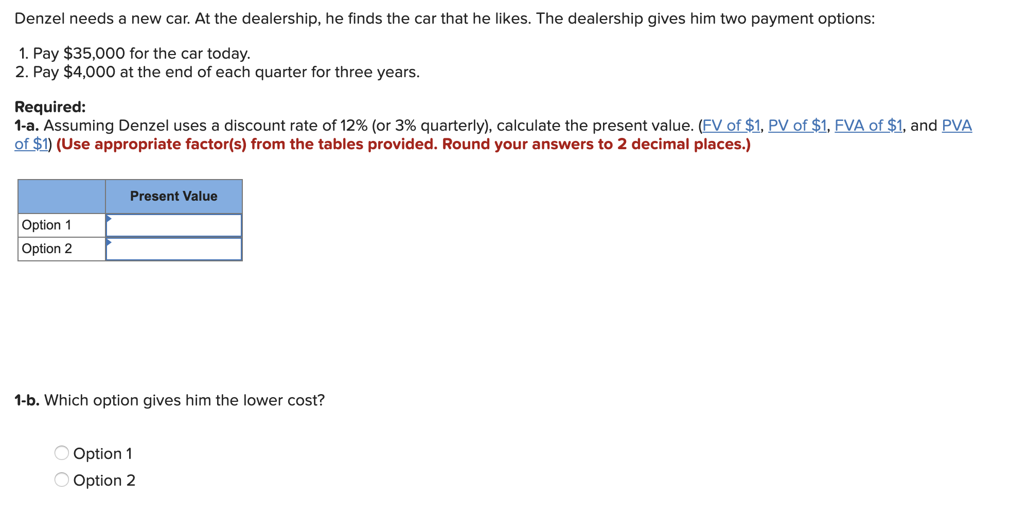 Denzel needs a new car. At the dealership, he finds the car that he likes. The dealership gives him two payment options:
1. Pay $35,000 for the car today.
2. Pay $4,000 at the end of each quarter for three years.
Required:
1-a. Assuming Denzel uses a discount rate of 12% (or 3% quarterly), calculate the present value. (FV of $1, PV of $1, FVA of $1, and PVA
of $1) (Use appropriate factor(s) from the tables provided. Round your answers to 2 decimal places.)
Present Value
Option 1
Option 2
1-b. Which option gives him the lower cost?
Option 1
Option 2
