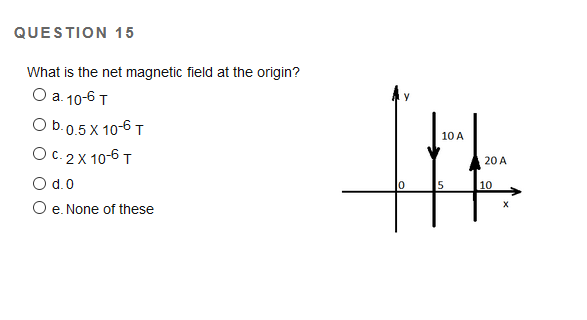 QUESTION 15
What is the net magnetic field at the origin?
Оа 10-6 т
Ob.0.5 X 10-6 T
10 A
Ос. 2X 10-6 т
20 A
O d.0
5
10
O e. None of these
