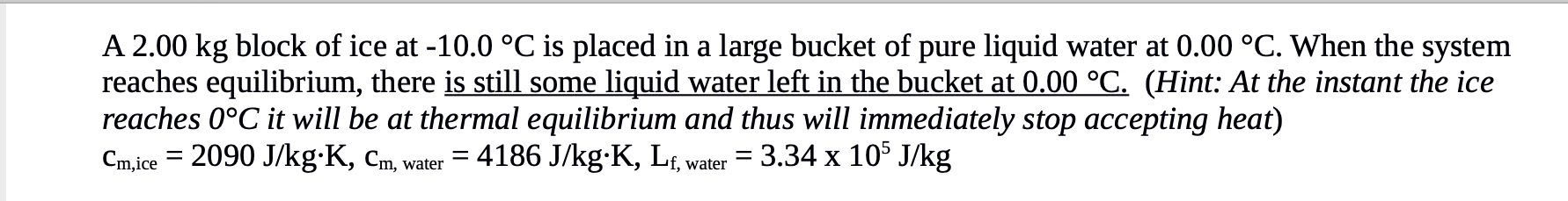 A 2.00 kg block of ice at -10.0 °C is placed in a large bucket of pure liquid water at 0.00 °C. When the system
reaches equilibrium, there is still some liquid water left in the bucket at 0.00 °C. (Hint: At the instant the ice
reaches 0°C it will be at thermal equilibrium and thus will immediately stop accepting heat)
Cm,ice = 2090 J/kg·K, Cm, water
= 4186 J/kg-K, Lf, water = 3.34 x 10$ J/kg
