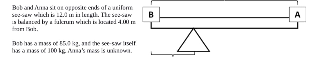 **Understanding Torque and Balance: A See-Saw Example**

In this lesson, we explore the concept of torque and balance using a practical example involving a see-saw.

**Scenario:**

Bob and Anna sit on opposite ends of a uniform see-saw that is 12.0 meters in length. The see-saw is balanced by a fulcrum located 4.00 meters from Bob.

- Bob has a mass of 85.0 kilograms.
- The see-saw itself has a mass of 100 kilograms.
- Anna's mass is unknown.

**Visual Representation:**

In the accompanying diagram:
- Bob is positioned at point B, on the left end of the see-saw.
- Anna is positioned at point A, on the right end of the see-saw.
- The fulcrum, represented by an inverted triangle, is situated 4.00 meters from Bob's side.

**Length Division:**
- The distance from Bob (B) to the fulcrum is 4.00 meters.
- The remaining length from the fulcrum to Anna (A) is calculated as 12.0 meters - 4.0 meters = 8.0 meters.

**Principle of Torque:**
To balance the see-saw, the torque on both sides of the fulcrum must be equal. Torque is the product of the force applied and the distance from the pivot point (fulcrum). In this scenario:
- The force due to Bob's weight (mass times gravity) is applied at 4.00 meters from the fulcrum.
- The force due to Anna's weight and the opposite distance (8.00 meters from the fulcrum) are unknowns we aim to determine.

By understanding the relationship between mass, distance, and balance, we can apply the principles of physics to solve practical problems, such as finding the necessary mass of Anna to balance the see-saw.